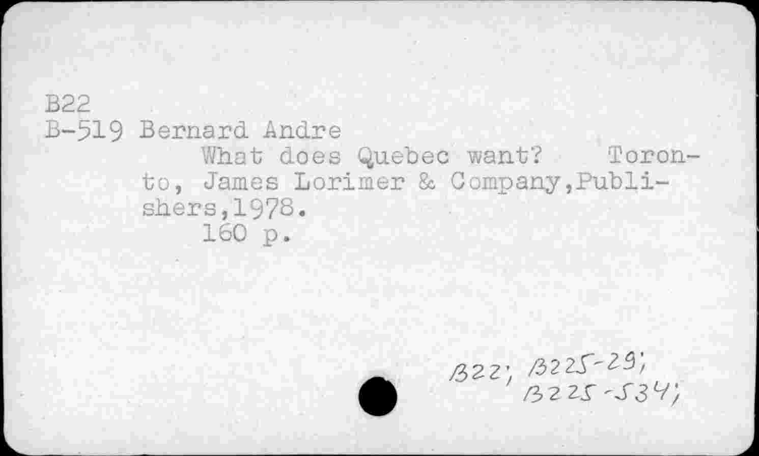 ﻿B22
B-519 Bernard Andre
What does Quebec want? Toronto, James Lorimer & Company»Publishers, 1973.
160 p.
/322x^3 9;